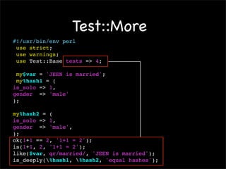 Test::More
#!/usr/bin/env perl
 use strict;
 use warnings;
 use Test::Base tests => 4;

 my$var = 'JEEN is married';
 my%hash1 = (
is_solo => 1,
gender => 'male'
);

my%hash2 = (
is_solo => 1,
gender => 'male',
);
ok(1+1 == 2, '1+1 = 2');
is(1+1, 2, '1+1 = 2');
like($var, qr/married/, 'JEEN is married');
is_deeply(%hash1, %hash2, 'equal hashes');
 