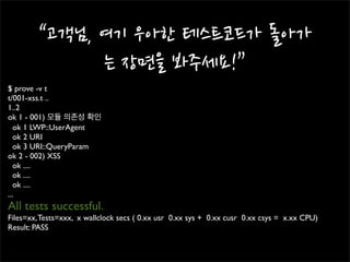 $ prove -v t
t/001-xss.t ..
1..2
ok 1 - 001) 모듈 의존성 확인
   ok 1 LWP::UserAgent
   ok 2 URI
   ok 3 URI::QueryParam
ok 2 - 002) XSS
   ok ....
   ok ....
   ok ....
...
All tests successful.
Files=xx, Tests=xxx, x wallclock secs ( 0.xx usr 0.xx sys + 0.xx cusr 0.xx csys = x.xx CPU)
Result: PASS
 
