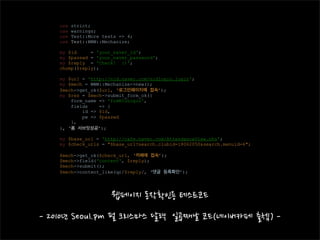 use   strict;
use   warnings;
use   Test::More tests => 4;
use   Test::WWW::Mechanize;

my $id     = 'your_naver_id';
my $passwd = 'your_naver_password';
my $reply = 'Check! :)';
chomp($reply);

my $url = 'http://nid.naver.com/nidlogin.login';
my $mech = WWW::Mechanize->new();
$mech->get_ok($url, ‘로그인페이지에 접속’);
my $res = $mech->submit_form_ok({
    form_name => 'frmNIDLogin',
    fields    => {
        id => $id,
        pw => $passwd
    },
}, ‘폼 서브밋성공’);

my $base_url = 'http://cafe.naver.com/AttendanceView.nhn';
my $check_urls = "$base_url?search.clubid=18062050&search.menuid=6";

$mech->get_ok($check_url, ‘카페에 접속’);
$mech->field('content', $reply);
$mech->submit();
$mech->content_like(qr/$reply/, ‘댓글 등록확인’);
 