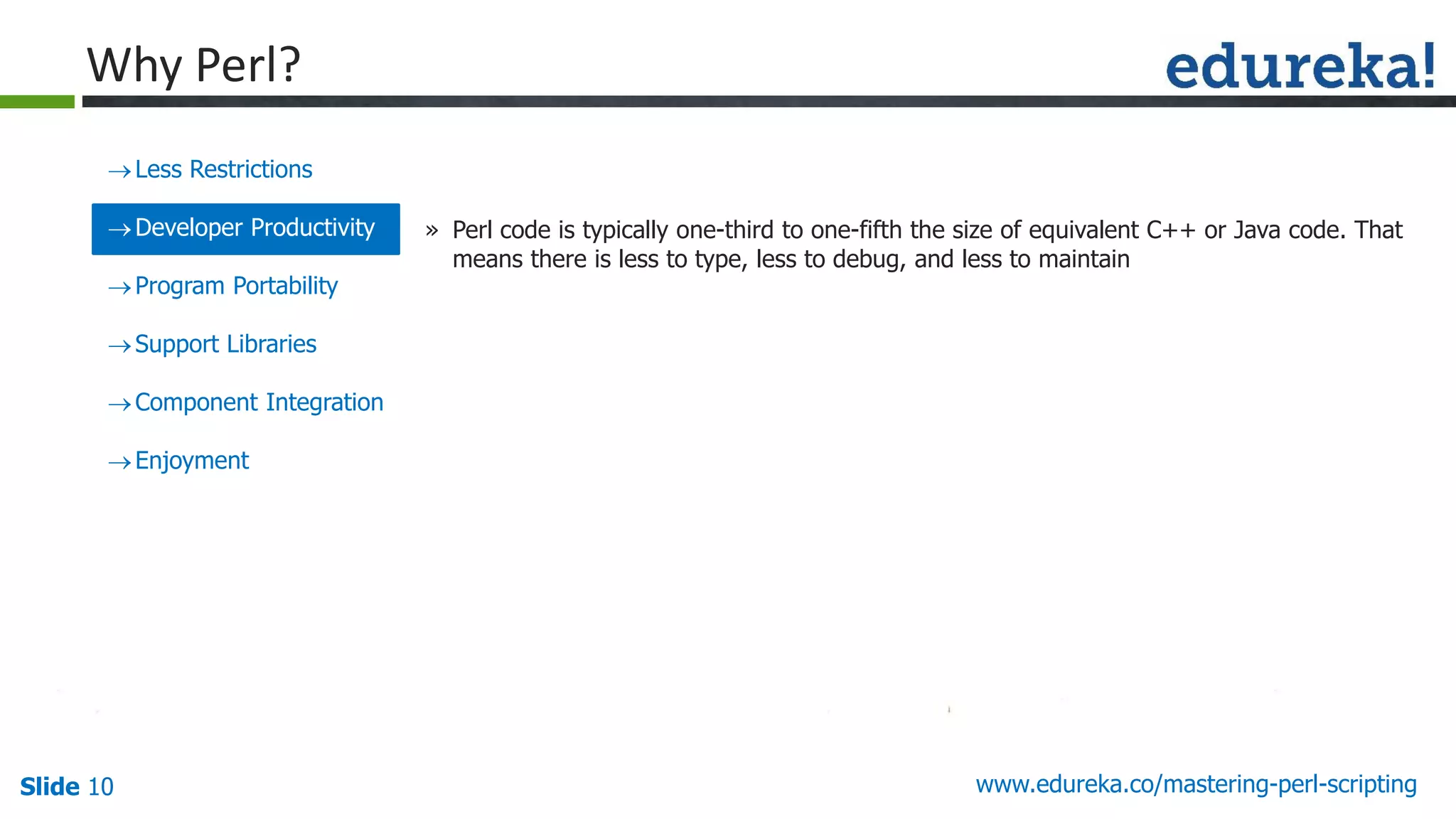 Slide 10 www.edureka.co/mastering-perl-scripting
Less Restrictions
Developer Productivity
Program Portability
Support Libraries
Component Integration
Enjoyment
» Perl code is typically one-third to one-fifth the size of equivalent C++ or Java code. That
means there is less to type, less to debug, and less to maintain
Why Perl?
 