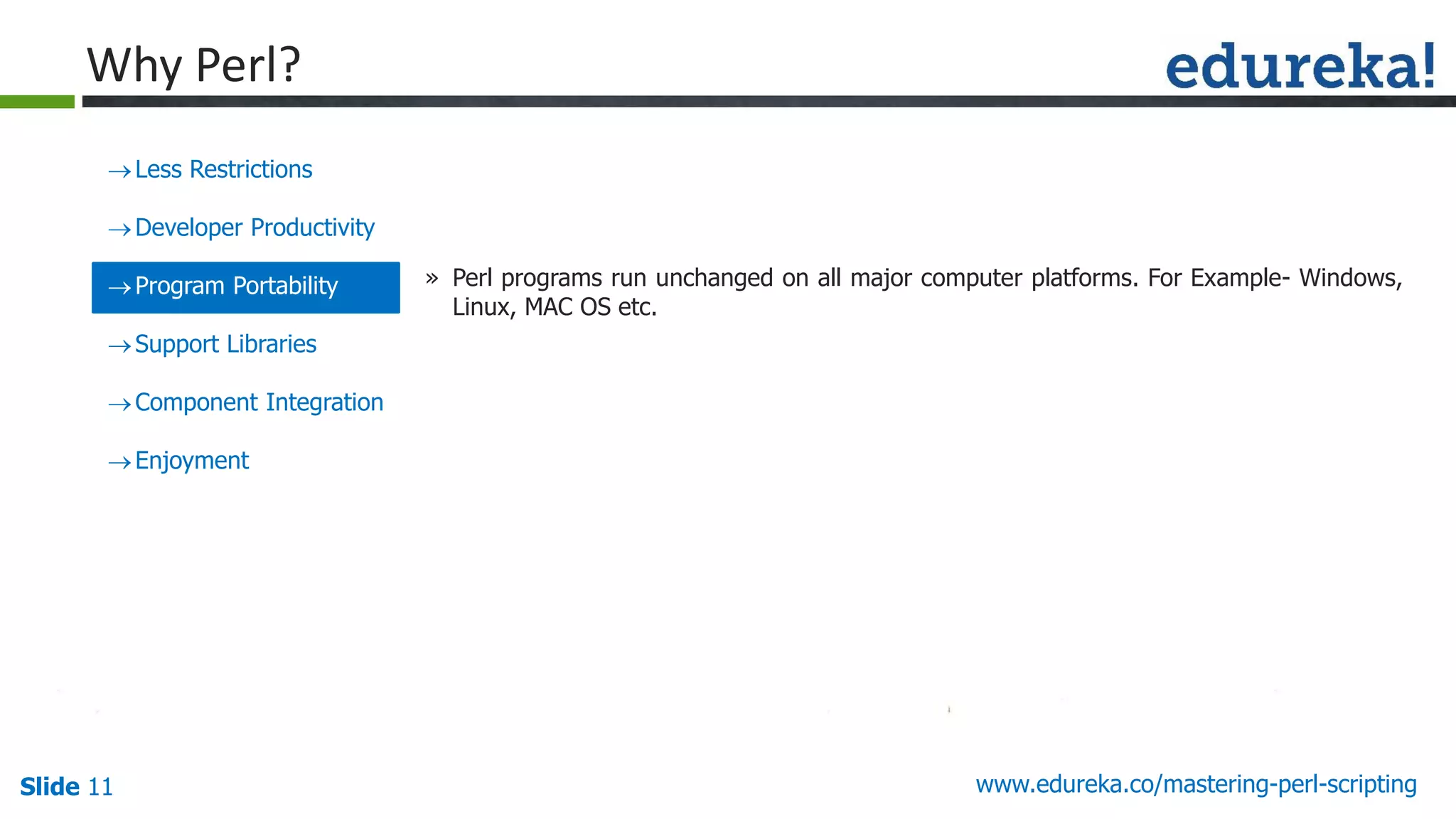 Slide 11 www.edureka.co/mastering-perl-scripting
Less Restrictions
Developer Productivity
Program Portability
Support Libraries
Component Integration
Enjoyment
» Perl programs run unchanged on all major computer platforms. For Example- Windows,
Linux, MAC OS etc.
Why Perl?
 