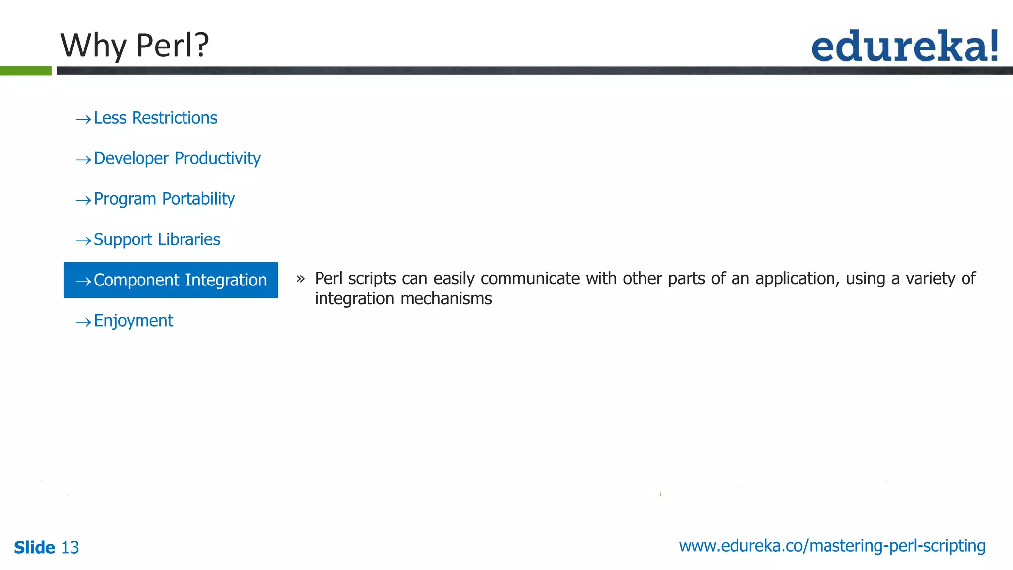 Slide 13 www.edureka.co/mastering-perl-scripting
Less Restrictions
Developer Productivity
Program Portability
Support Libraries
Component Integration
Enjoyment
» Perl scripts can easily communicate with other parts of an application, using a variety of
integration mechanisms
Why Perl?
 