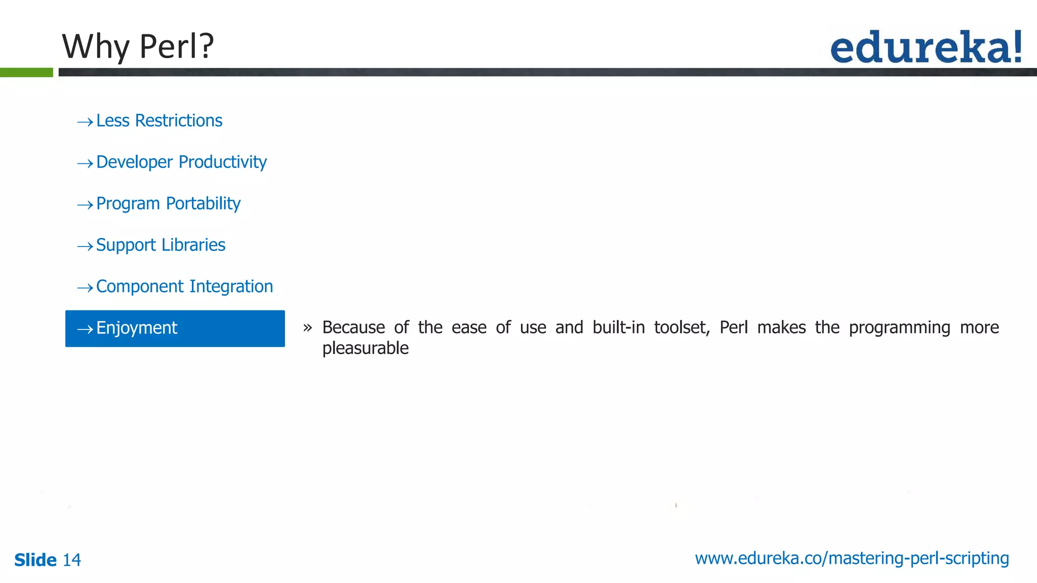 Slide 14 www.edureka.co/mastering-perl-scripting
Less Restrictions
Developer Productivity
Program Portability
Support Libraries
Component Integration
Enjoyment » Because of the ease of use and built-in toolset, Perl makes the programming more
pleasurable
Why Perl?
 