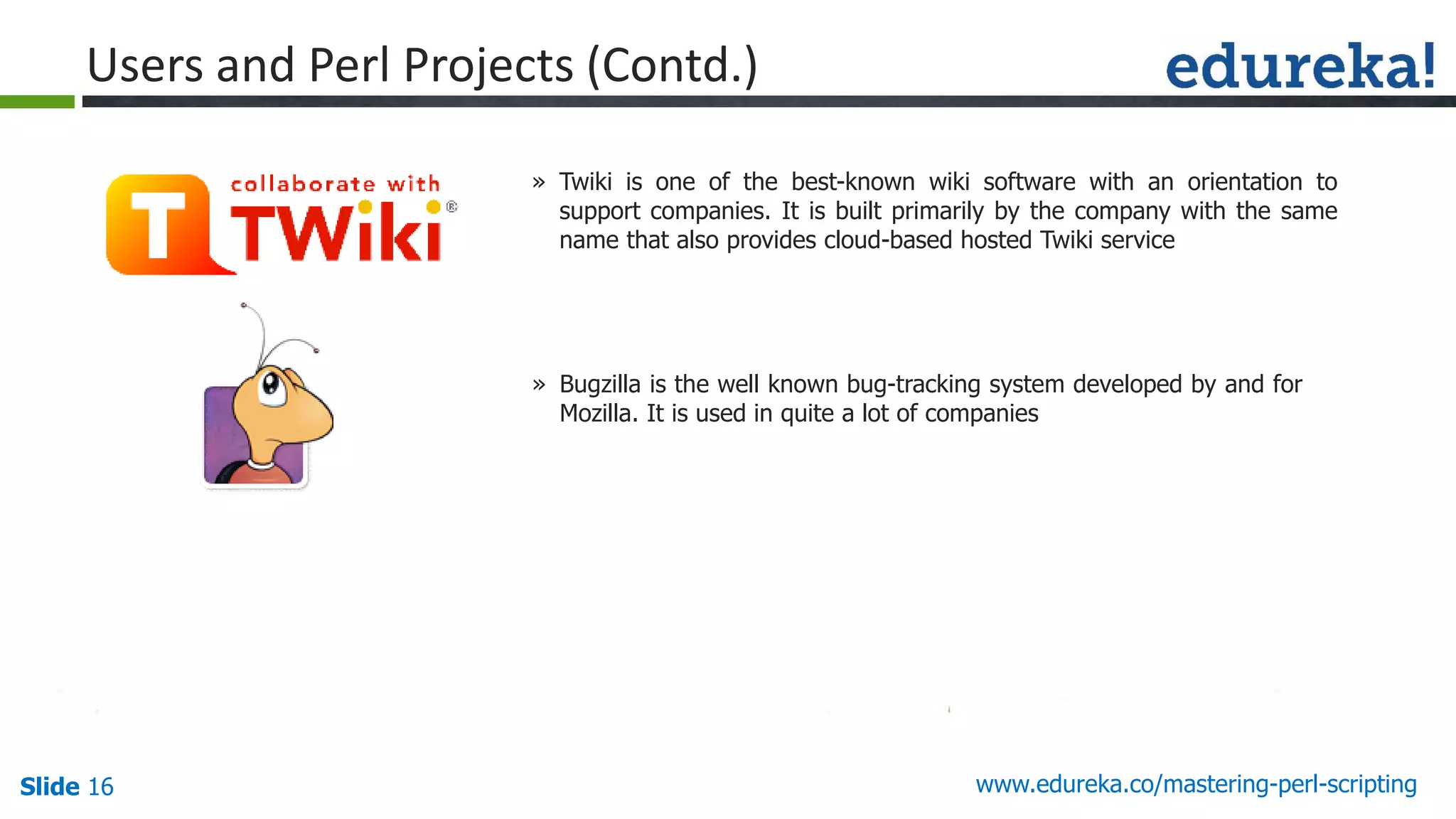 Slide 16 www.edureka.co/mastering-perl-scripting
Users and Perl Projects (Contd.)
» Twiki is one of the best-known wiki software with an orientation to
support companies. It is built primarily by the company with the same
name that also provides cloud-based hosted Twiki service
» Bugzilla is the well known bug-tracking system developed by and for
Mozilla. It is used in quite a lot of companies
 