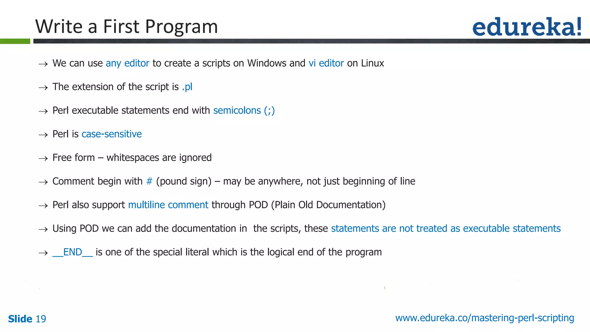 Slide 19 www.edureka.co/mastering-perl-scripting
Write a First Program
 We can use any editor to create a scripts on Windows and vi editor on Linux
 The extension of the script is .pl
 Perl executable statements end with semicolons (;)
 Perl is case-sensitive
 Free form – whitespaces are ignored
 Comment begin with # (pound sign) – may be anywhere, not just beginning of line
 Perl also support multiline comment through POD (Plain Old Documentation)
 Using POD we can add the documentation in the scripts, these statements are not treated as executable statements
 __END__ is one of the special literal which is the logical end of the program
 