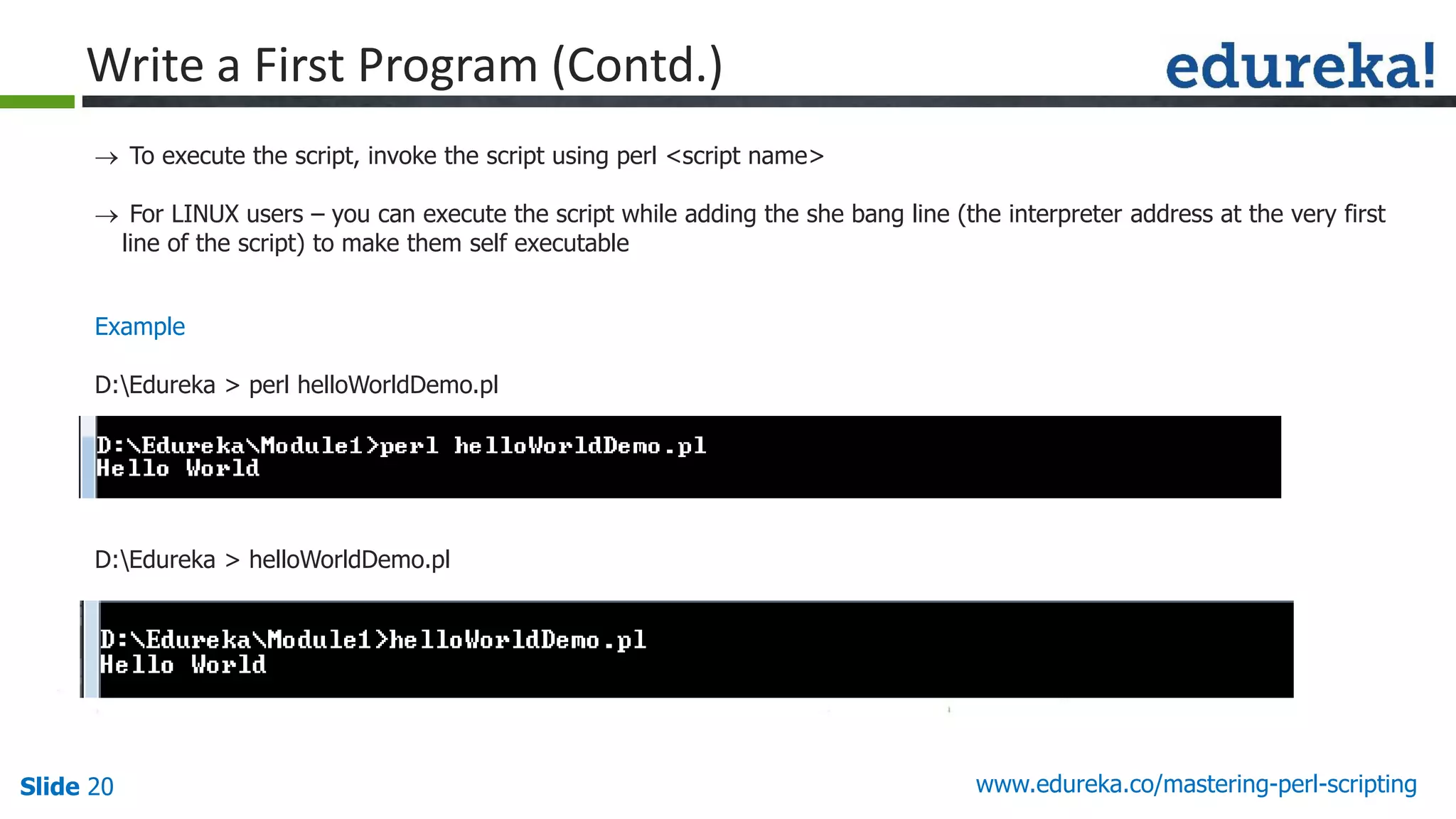 Slide 20 www.edureka.co/mastering-perl-scripting
Write a First Program (Contd.)
 To execute the script, invoke the script using perl <script name>
 For LINUX users – you can execute the script while adding the she bang line (the interpreter address at the very first
line of the script) to make them self executable
Example
D:Edureka > perl helloWorldDemo.pl
D:Edureka > helloWorldDemo.pl
 