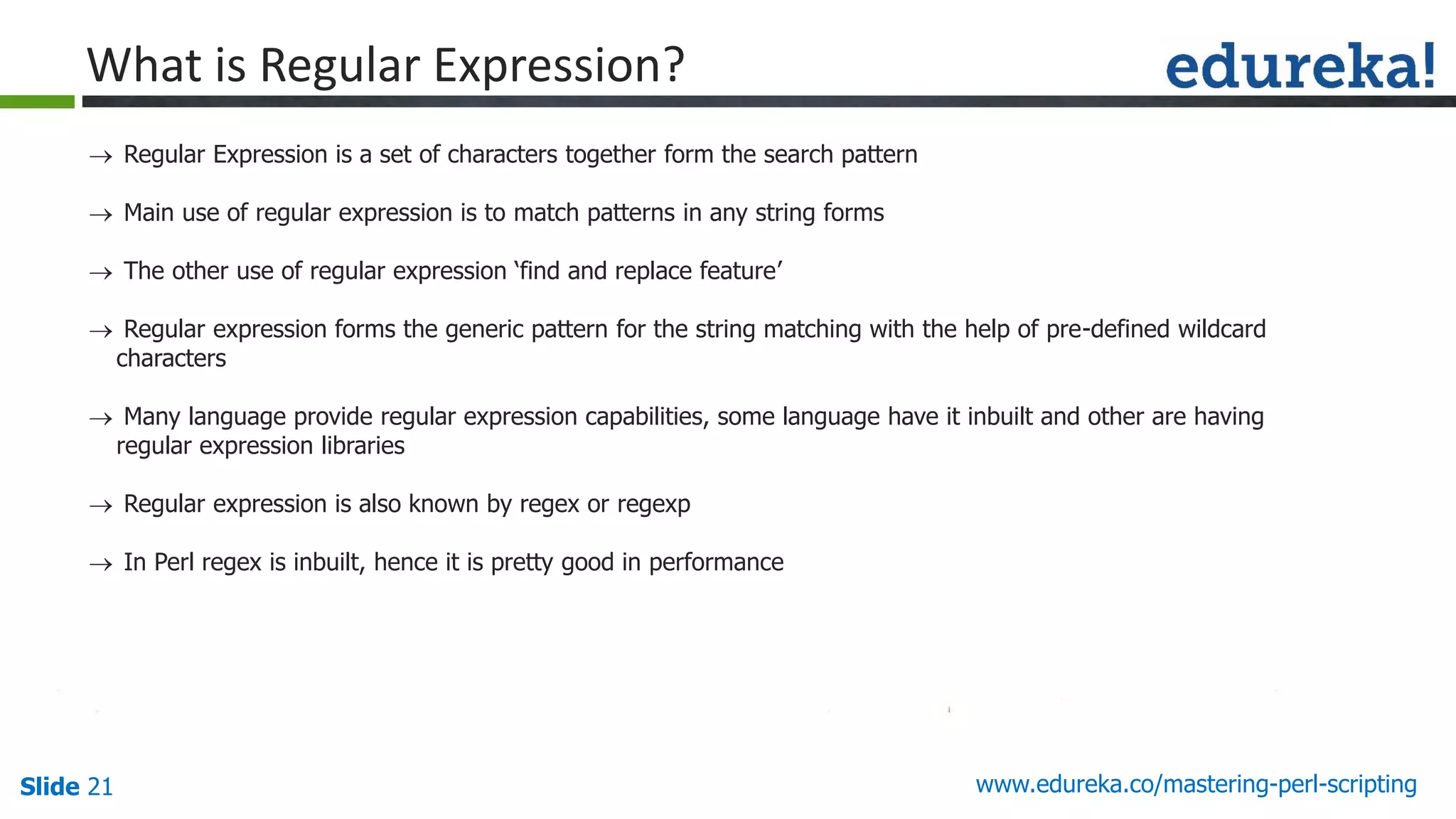 Slide 21 www.edureka.co/mastering-perl-scripting
 Regular Expression is a set of characters together form the search pattern
 Main use of regular expression is to match patterns in any string forms
 The other use of regular expression ‘find and replace feature’
 Regular expression forms the generic pattern for the string matching with the help of pre-defined wildcard
characters
 Many language provide regular expression capabilities, some language have it inbuilt and other are having
regular expression libraries
 Regular expression is also known by regex or regexp
 In Perl regex is inbuilt, hence it is pretty good in performance
What is Regular Expression?
 