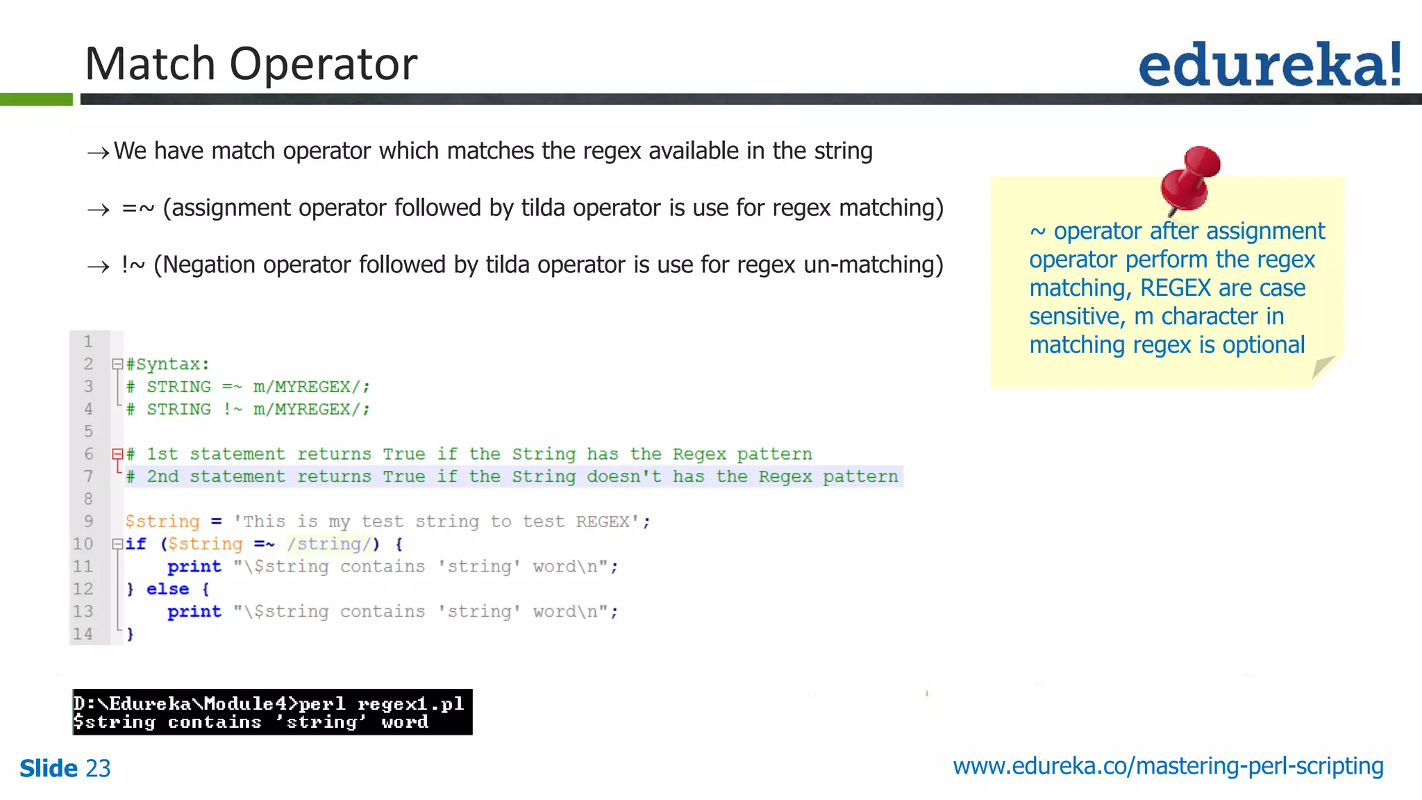 Slide 23 www.edureka.co/mastering-perl-scripting
Match Operator
We have match operator which matches the regex available in the string
 =~ (assignment operator followed by tilda operator is use for regex matching)
 !~ (Negation operator followed by tilda operator is use for regex un-matching)
~ operator after assignment
operator perform the regex
matching, REGEX are case
sensitive, m character in
matching regex is optional
 