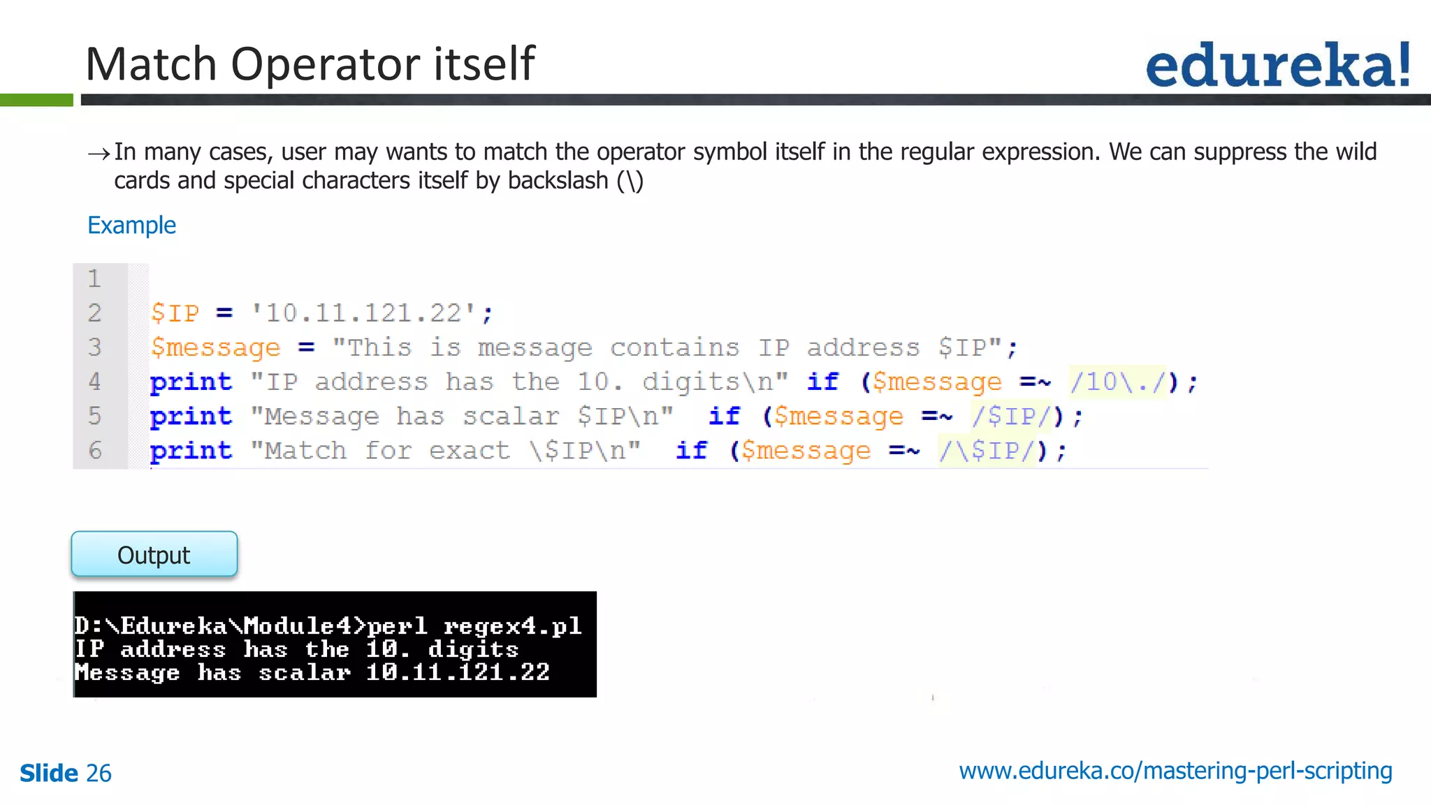 Slide 26 www.edureka.co/mastering-perl-scripting
Match Operator itself
In many cases, user may wants to match the operator symbol itself in the regular expression. We can suppress the wild
cards and special characters itself by backslash ()
Output
Example
 