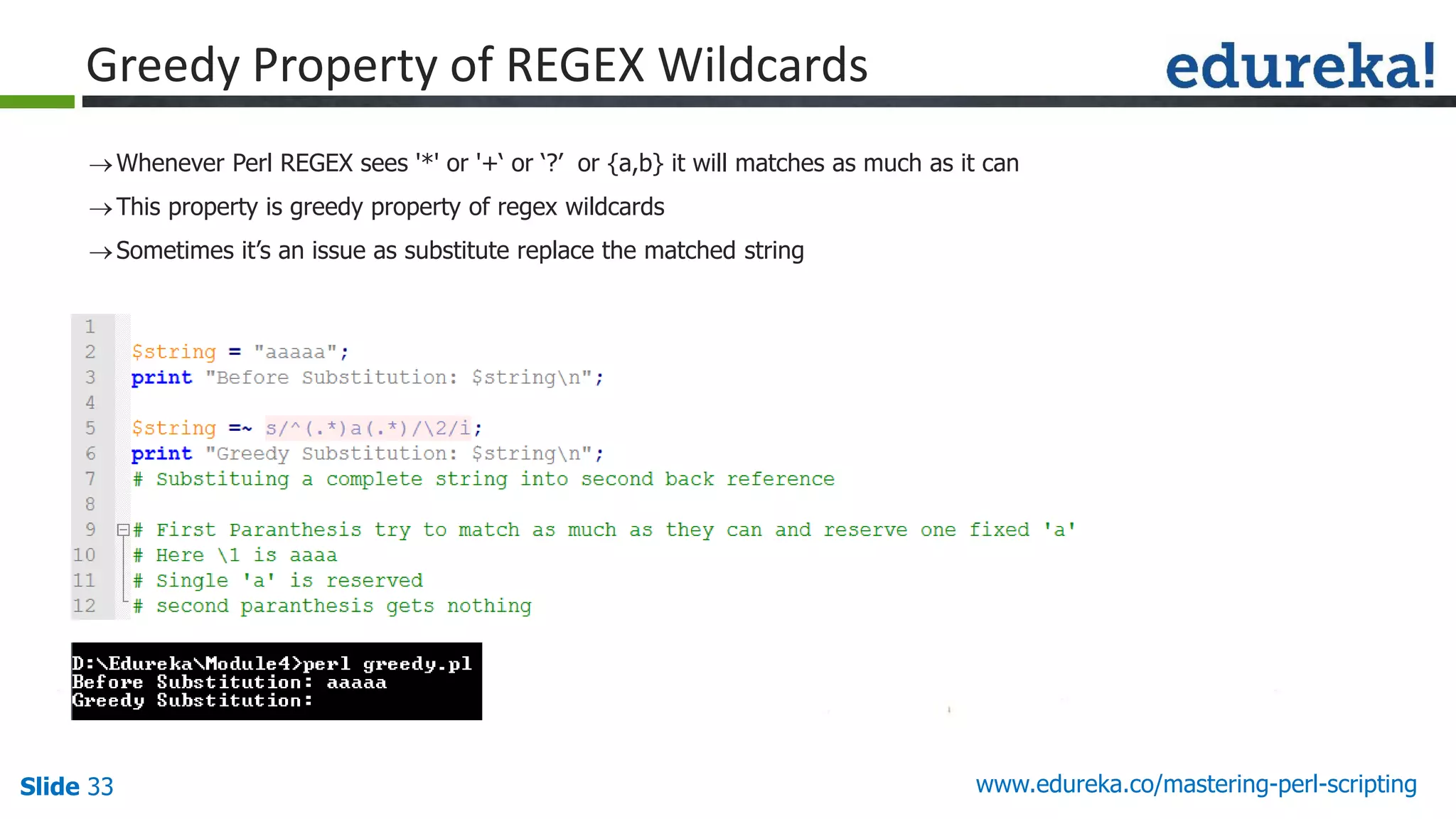 Slide 33 www.edureka.co/mastering-perl-scripting
Greedy Property of REGEX Wildcards
Whenever Perl REGEX sees '*' or '+‘ or ‘?’ or {a,b} it will matches as much as it can
This property is greedy property of regex wildcards
Sometimes it’s an issue as substitute replace the matched string
 