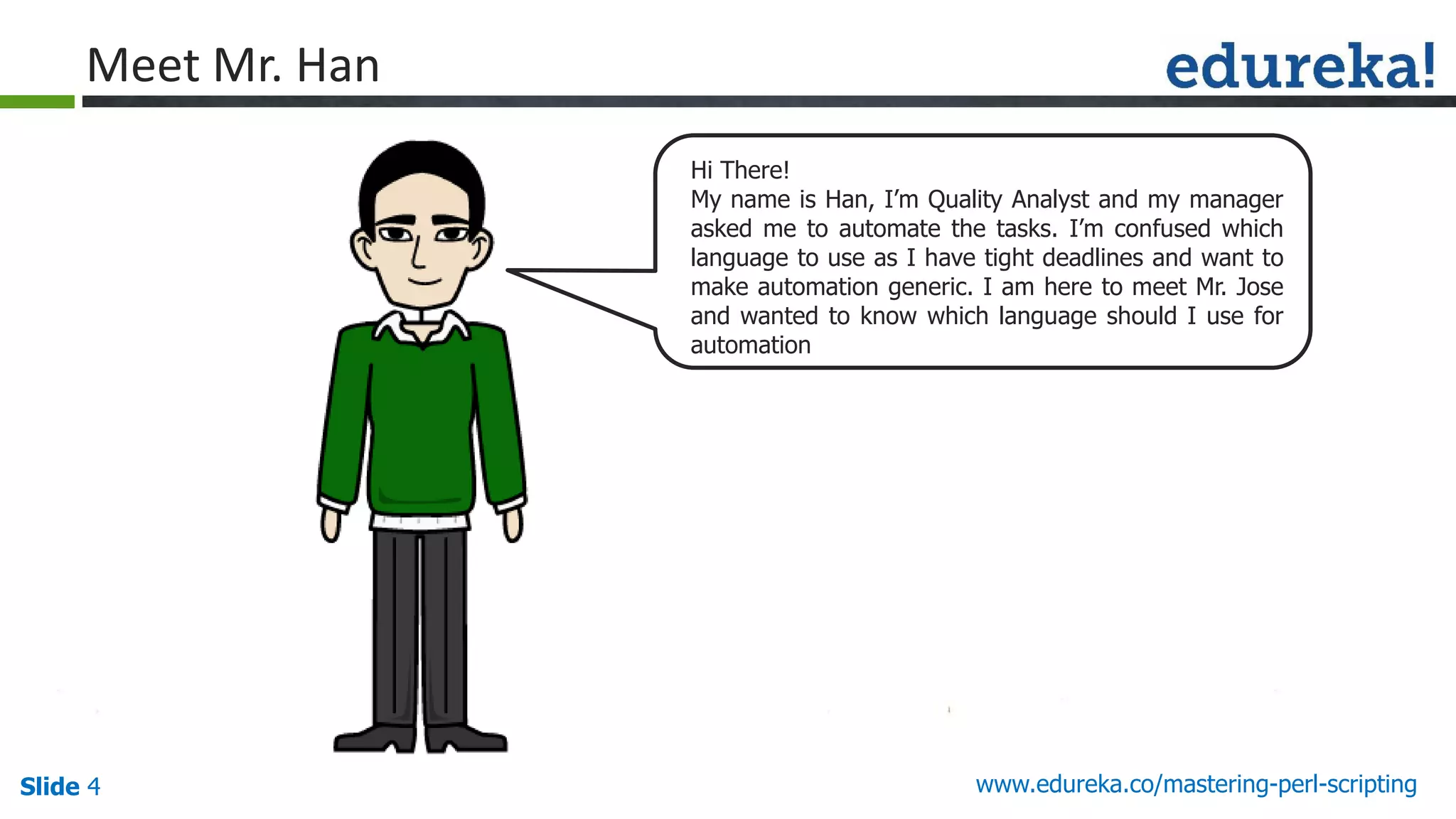 Slide 4 www.edureka.co/mastering-perl-scripting
Hi There!
My name is Han, I’m Quality Analyst and my manager
asked me to automate the tasks. I’m confused which
language to use as I have tight deadlines and want to
make automation generic. I am here to meet Mr. Jose
and wanted to know which language should I use for
automation
Meet Mr. Han
 