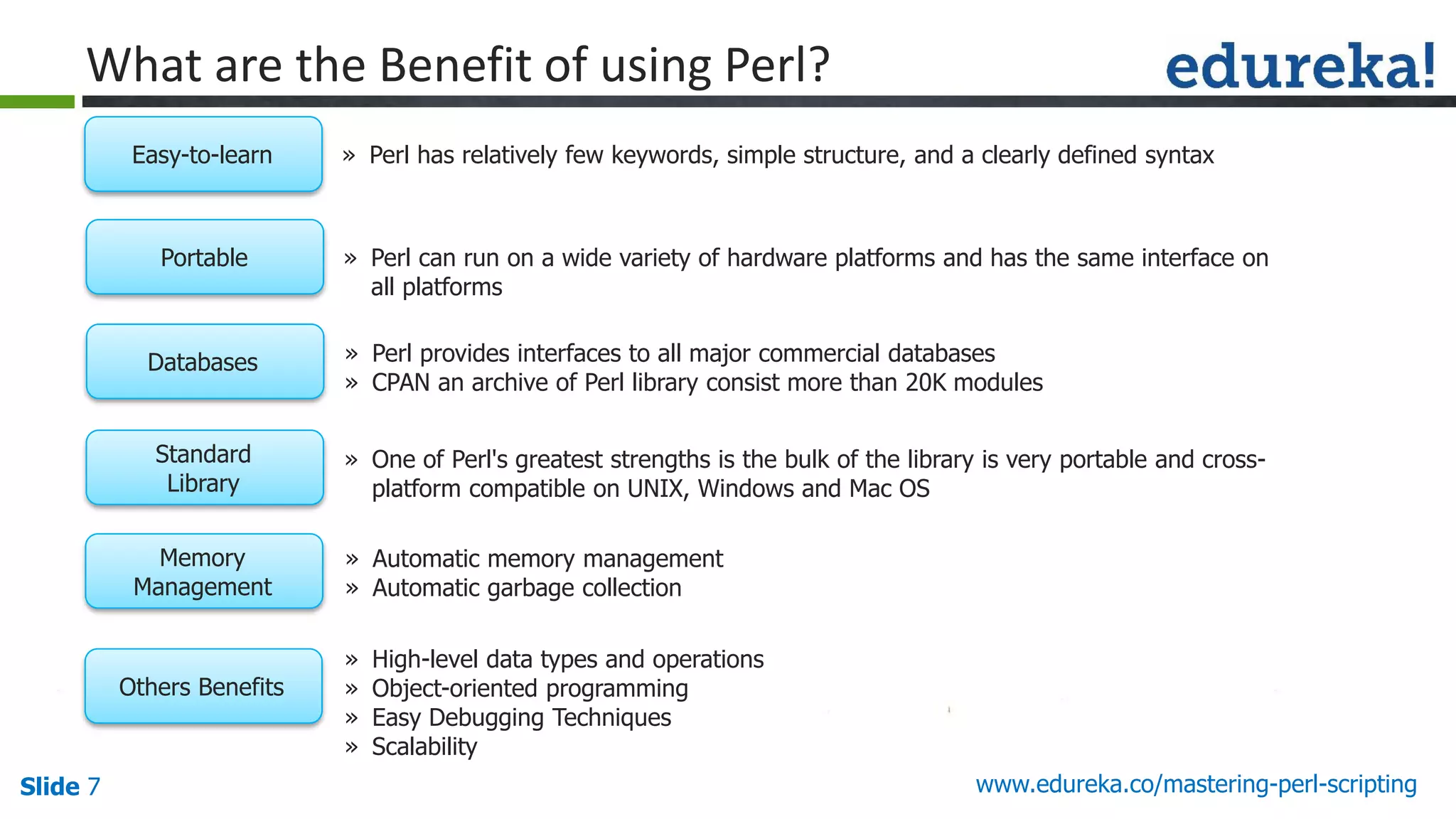 Slide 7 www.edureka.co/mastering-perl-scripting
What are the Benefit of using Perl?
» Perl has relatively few keywords, simple structure, and a clearly defined syntaxEasy-to-learn
» Perl can run on a wide variety of hardware platforms and has the same interface on
all platforms
Portable
» Perl provides interfaces to all major commercial databases
» CPAN an archive of Perl library consist more than 20K modules
Databases
» One of Perl's greatest strengths is the bulk of the library is very portable and cross-
platform compatible on UNIX, Windows and Mac OS
Standard
Library
» Automatic memory management
» Automatic garbage collection
Memory
Management
» High-level data types and operations
» Object-oriented programming
» Easy Debugging Techniques
» Scalability
Others Benefits
 