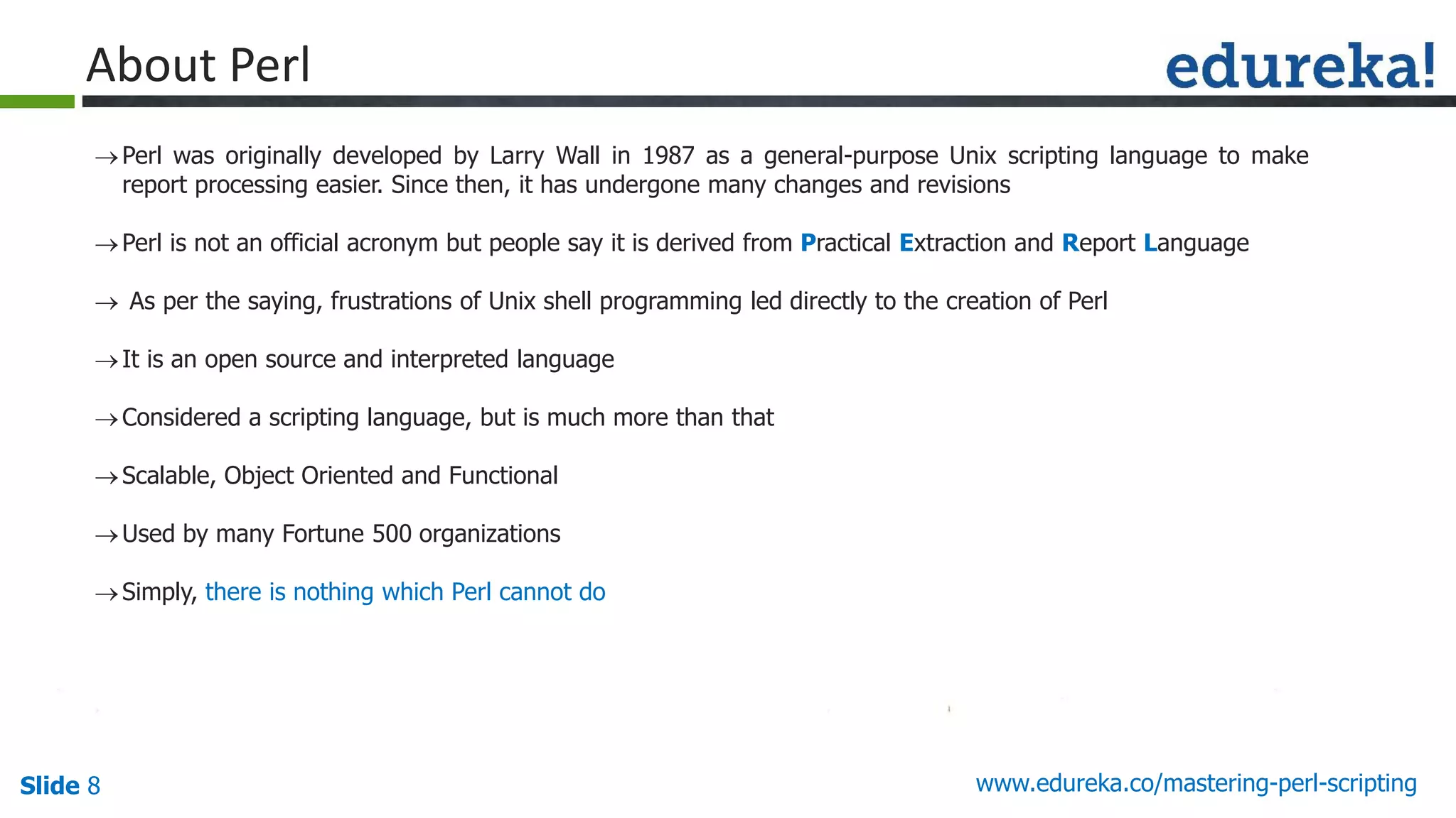 Slide 8 www.edureka.co/mastering-perl-scripting
About Perl
Perl was originally developed by Larry Wall in 1987 as a general-purpose Unix scripting language to make
report processing easier. Since then, it has undergone many changes and revisions
Perl is not an official acronym but people say it is derived from Practical Extraction and Report Language
 As per the saying, frustrations of Unix shell programming led directly to the creation of Perl
It is an open source and interpreted language
Considered a scripting language, but is much more than that
Scalable, Object Oriented and Functional
Used by many Fortune 500 organizations
Simply, there is nothing which Perl cannot do
 