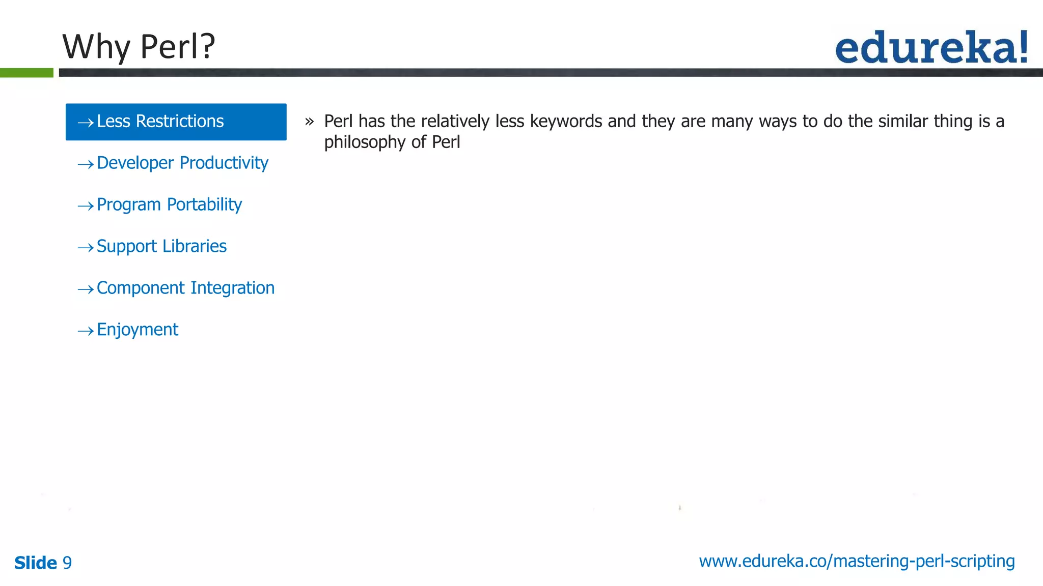 Slide 9 www.edureka.co/mastering-perl-scripting
Less Restrictions
Developer Productivity
Program Portability
Support Libraries
Component Integration
Enjoyment
» Perl has the relatively less keywords and they are many ways to do the similar thing is a
philosophy of Perl
Why Perl?
 