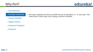 Slide 10 www.edureka.co/mastering-perl-scripting
Less Restrictions
Developer Productivity
Program Portability
Support Libraries
Component Integration
Enjoyment
» Perl code is typically one-third to one-fifth the size of equivalent C++ or Java code. That
means there is less to type, less to debug, and less to maintain
Why Perl?
 