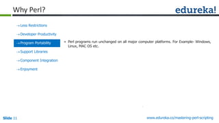 Slide 11 www.edureka.co/mastering-perl-scripting
Less Restrictions
Developer Productivity
Program Portability
Support Libraries
Component Integration
Enjoyment
» Perl programs run unchanged on all major computer platforms. For Example- Windows,
Linux, MAC OS etc.
Why Perl?
 