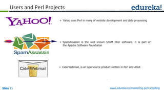 Slide 15 www.edureka.co/mastering-perl-scripting
Users and Perl Projects
» Yahoo uses Perl in many of website development and data processing
» SpamAssassin is the well known SPAM filter software. It is part of
the Apache Software Foundation
» CiderWebmail, is an opersource product written in Perl and AJAX
 