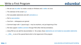 Slide 19 www.edureka.co/mastering-perl-scripting
Write a First Program
 We can use any editor to create a scripts on Windows and vi editor on Linux
 The extension of the script is .pl
 Perl executable statements end with semicolons (;)
 Perl is case-sensitive
 Free form – whitespaces are ignored
 Comment begin with # (pound sign) – may be anywhere, not just beginning of line
 Perl also support multiline comment through POD (Plain Old Documentation)
 Using POD we can add the documentation in the scripts, these statements are not treated as executable statements
 __END__ is one of the special literal which is the logical end of the program
 