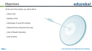 Slide 2 www.edureka.co/mastering-perl-scripting
What is Perl
Benefits of Perl
Advantages of using Perl scripting
Starting Perl by writing the first script,
Uses of Regular Expression,
grep functions
At the end of this module, you will be able to
Objectives
 