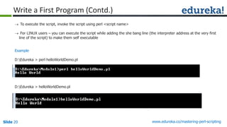 Slide 20 www.edureka.co/mastering-perl-scripting
Write a First Program (Contd.)
 To execute the script, invoke the script using perl <script name>
 For LINUX users – you can execute the script while adding the she bang line (the interpreter address at the very first
line of the script) to make them self executable
Example
D:Edureka > perl helloWorldDemo.pl
D:Edureka > helloWorldDemo.pl
 