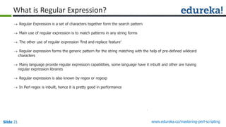 Slide 21 www.edureka.co/mastering-perl-scripting
 Regular Expression is a set of characters together form the search pattern
 Main use of regular expression is to match patterns in any string forms
 The other use of regular expression ‘find and replace feature’
 Regular expression forms the generic pattern for the string matching with the help of pre-defined wildcard
characters
 Many language provide regular expression capabilities, some language have it inbuilt and other are having
regular expression libraries
 Regular expression is also known by regex or regexp
 In Perl regex is inbuilt, hence it is pretty good in performance
What is Regular Expression?
 