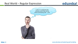 Slide 22 www.edureka.co/mastering-perl-scripting
Real World – Regular Expression
I wish, if I could have the
software which filter all the
phone call starting with +140
 