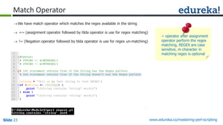 Slide 23 www.edureka.co/mastering-perl-scripting
Match Operator
We have match operator which matches the regex available in the string
 =~ (assignment operator followed by tilda operator is use for regex matching)
 !~ (Negation operator followed by tilda operator is use for regex un-matching)
~ operator after assignment
operator perform the regex
matching, REGEX are case
sensitive, m character in
matching regex is optional
 