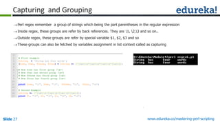 Slide 27 www.edureka.co/mastering-perl-scripting
Capturing and Grouping
Perl regex remember a group of strings which being the part parentheses in the regular expression
Inside regex, these groups are refer by back references. They are 1, 2,3 and so on..
Outside regex, these groups are refer by special variable $1, $2, $3 and so
These groups can also be fetched by variables assignment in list context called as capturing
 