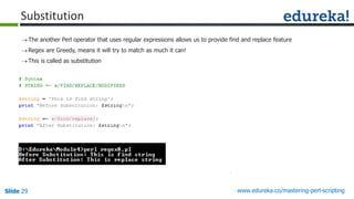 Slide 29 www.edureka.co/mastering-perl-scripting
Substitution
The another Perl operator that uses regular expressions allows us to provide find and replace feature
Regex are Greedy, means it will try to match as much it can!
This is called as substitution
 