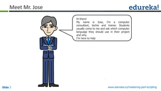 Slide 3 www.edureka.co/mastering-perl-scripting
Hi there!
My name is Jose, I’m a computer
consultant, techie and trainer. Students
usually come to me and ask which computer
language they should use in their project
and why.
I’m here to help
Meet Mr. Jose
 