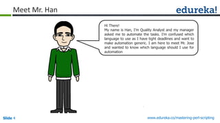 Slide 4 www.edureka.co/mastering-perl-scripting
Hi There!
My name is Han, I’m Quality Analyst and my manager
asked me to automate the tasks. I’m confused which
language to use as I have tight deadlines and want to
make automation generic. I am here to meet Mr. Jose
and wanted to know which language should I use for
automation
Meet Mr. Han
 