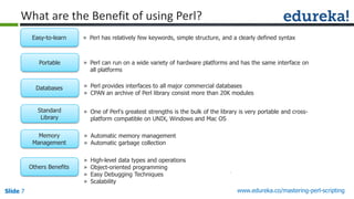 Slide 7 www.edureka.co/mastering-perl-scripting
What are the Benefit of using Perl?
» Perl has relatively few keywords, simple structure, and a clearly defined syntaxEasy-to-learn
» Perl can run on a wide variety of hardware platforms and has the same interface on
all platforms
Portable
» Perl provides interfaces to all major commercial databases
» CPAN an archive of Perl library consist more than 20K modules
Databases
» One of Perl's greatest strengths is the bulk of the library is very portable and cross-
platform compatible on UNIX, Windows and Mac OS
Standard
Library
» Automatic memory management
» Automatic garbage collection
Memory
Management
» High-level data types and operations
» Object-oriented programming
» Easy Debugging Techniques
» Scalability
Others Benefits
 
