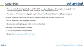 Slide 8 www.edureka.co/mastering-perl-scripting
About Perl
Perl was originally developed by Larry Wall in 1987 as a general-purpose Unix scripting language to make
report processing easier. Since then, it has undergone many changes and revisions
Perl is not an official acronym but people say it is derived from Practical Extraction and Report Language
 As per the saying, frustrations of Unix shell programming led directly to the creation of Perl
It is an open source and interpreted language
Considered a scripting language, but is much more than that
Scalable, Object Oriented and Functional
Used by many Fortune 500 organizations
Simply, there is nothing which Perl cannot do
 