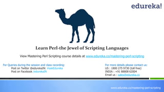 www.edureka.co/mastering-perl-scripting
View Mastering Perl Scripting course details at www.edureka.co/mastering-perl-scripting
For Queries during the session and class recording:
Post on Twitter @edurekaIN: #askEdureka
Post on Facebook /edurekaIN
For more details please contact us:
US : 1800 275 9730 (toll free)
INDIA : +91 88808 62004
Email us : sales@edureka.co
Learn Perl-the Jewel of Scripting Languages
 