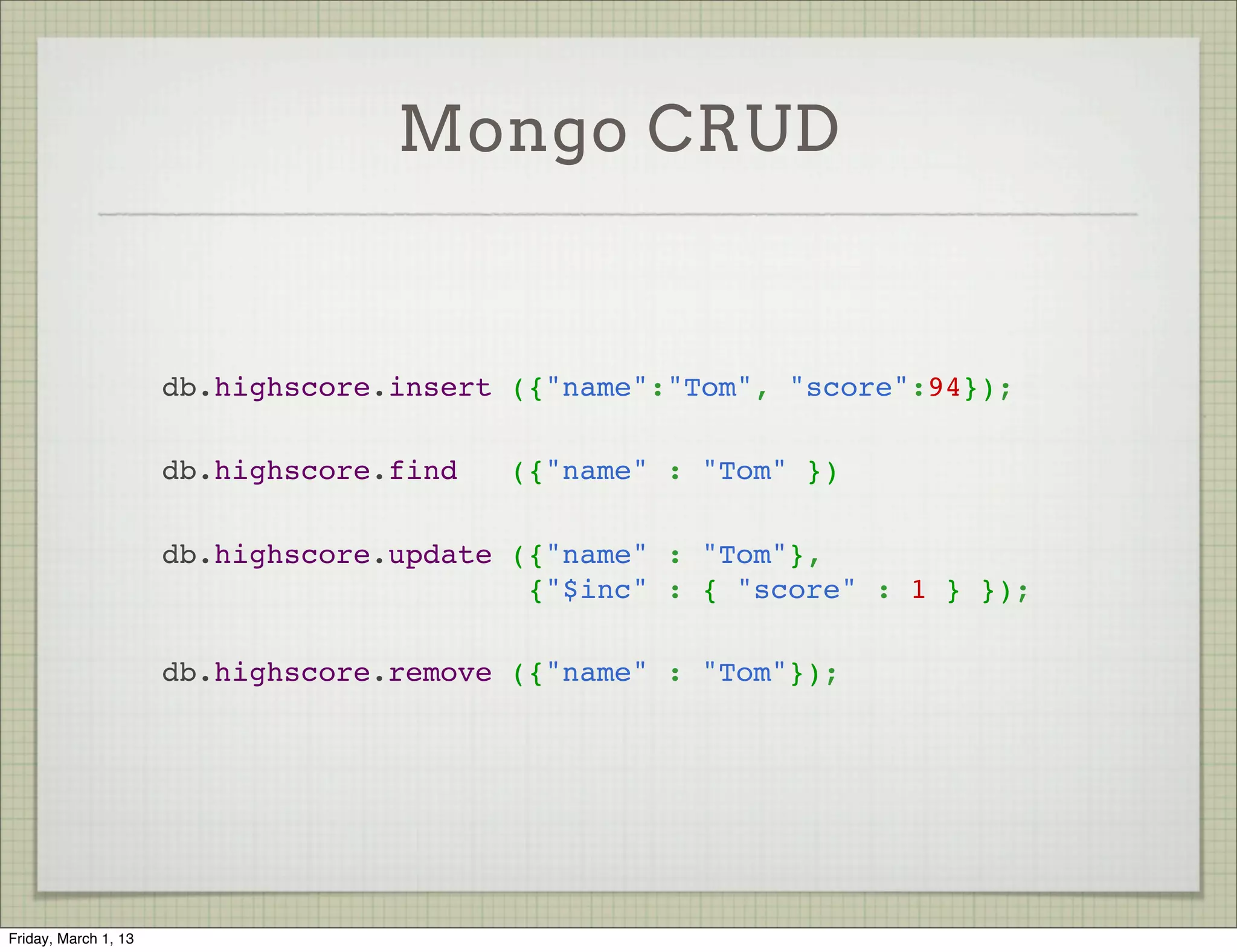 Mongo CRUD


                      db.highscore.insert ({"name":"Tom", "score":94});

                      db.highscore.find   ({"name" : "Tom" })

                      db.highscore.update ({"name" : "Tom"},
                                           {"$inc" : { "score" : 1 } });

                      db.highscore.remove ({"name" : "Tom"});




Friday, March 1, 13
 