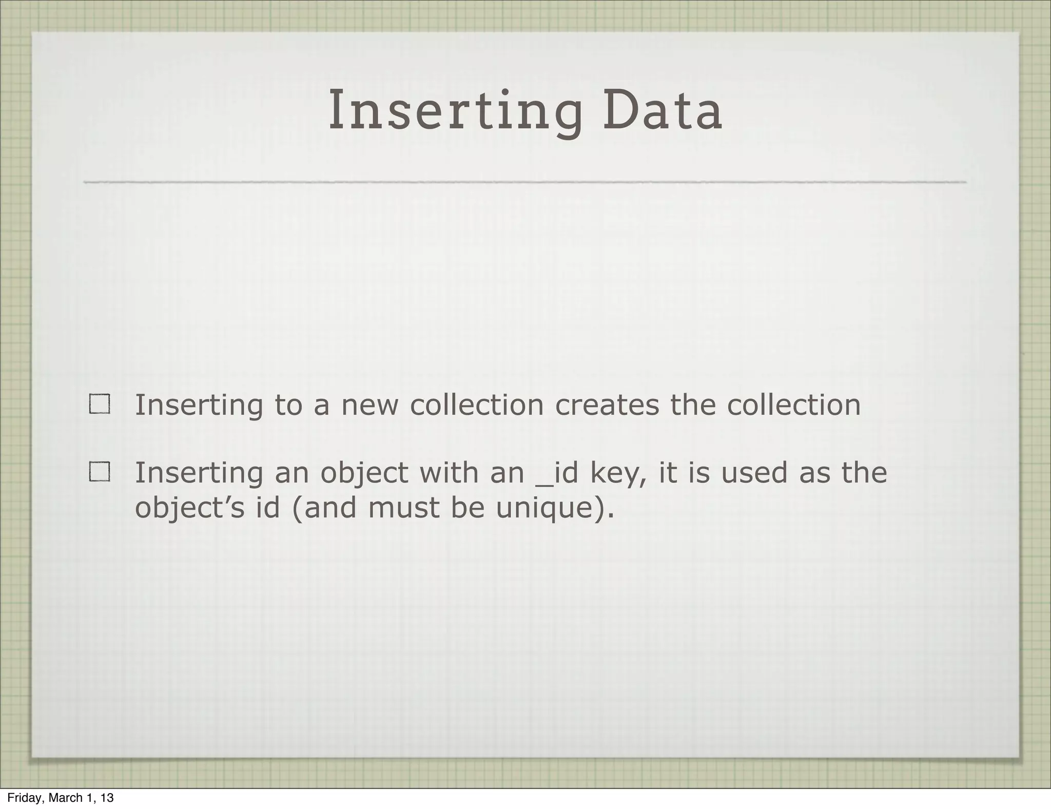 Inserting Data




                      Inserting to a new collection creates the collection

                      Inserting an object with an _id key, it is used as the
                      object’s id (and must be unique).




Friday, March 1, 13
 