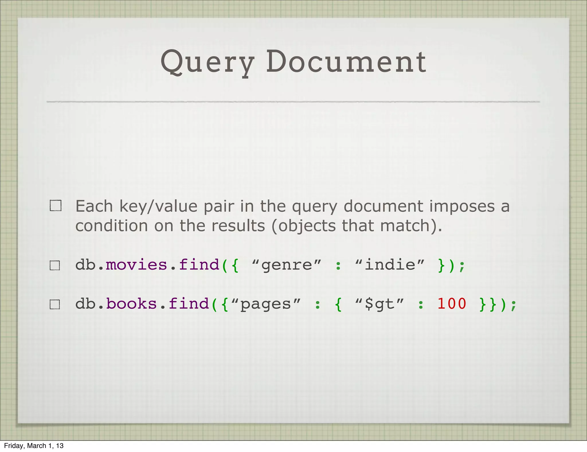 Query Document



                      Each key/value pair in the query document imposes a
                      condition on the results (objects that match).

                      db.movies.find({ “genre” : “indie” });

                      db.books.find({“pages” : { “$gt” : 100 }});




Friday, March 1, 13
 