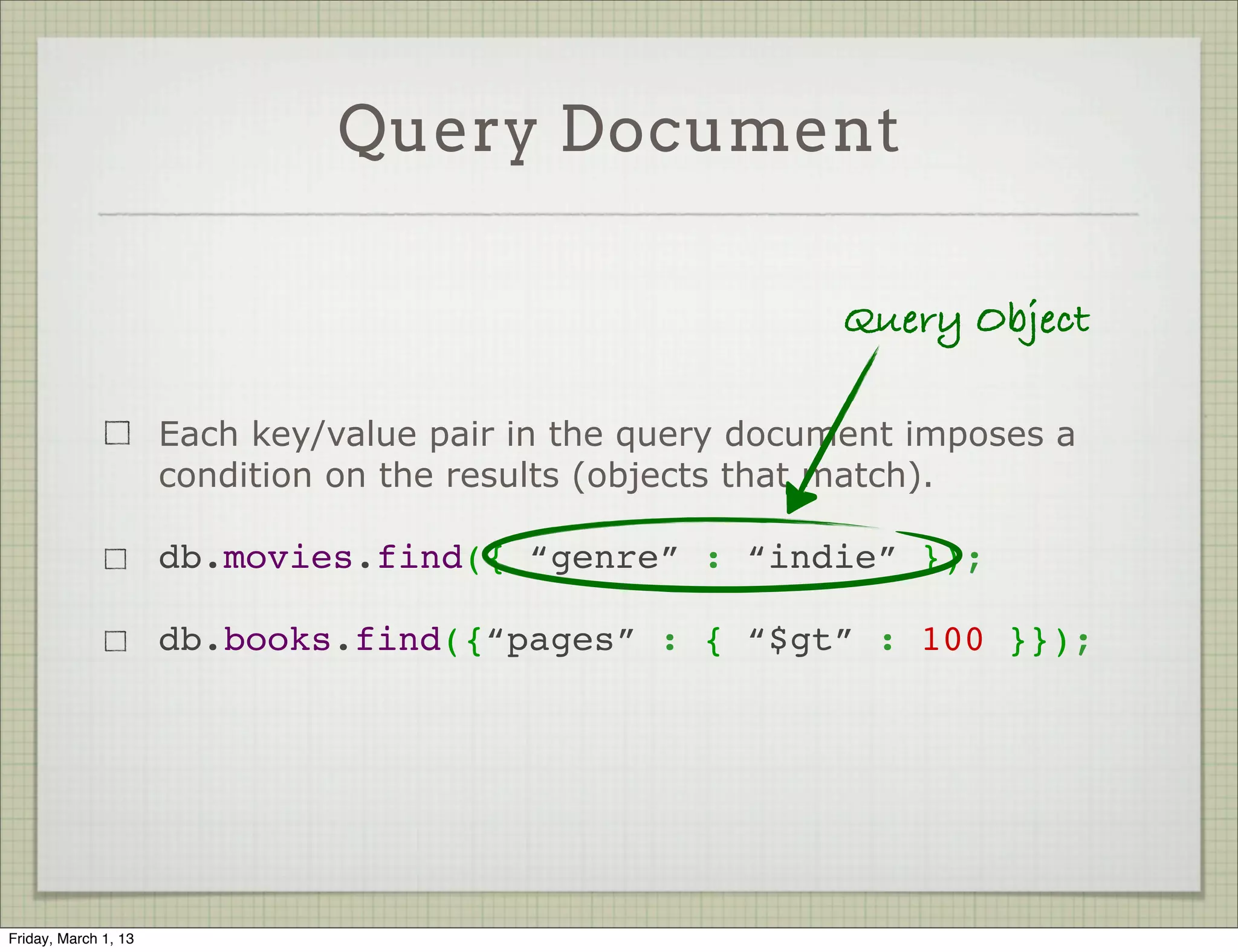 Query Document

                                                            Query Object

                      Each key/value pair in the query document imposes a
                      condition on the results (objects that match).

                      db.movies.find({ “genre” : “indie” });

                      db.books.find({“pages” : { “$gt” : 100 }});




Friday, March 1, 13
 