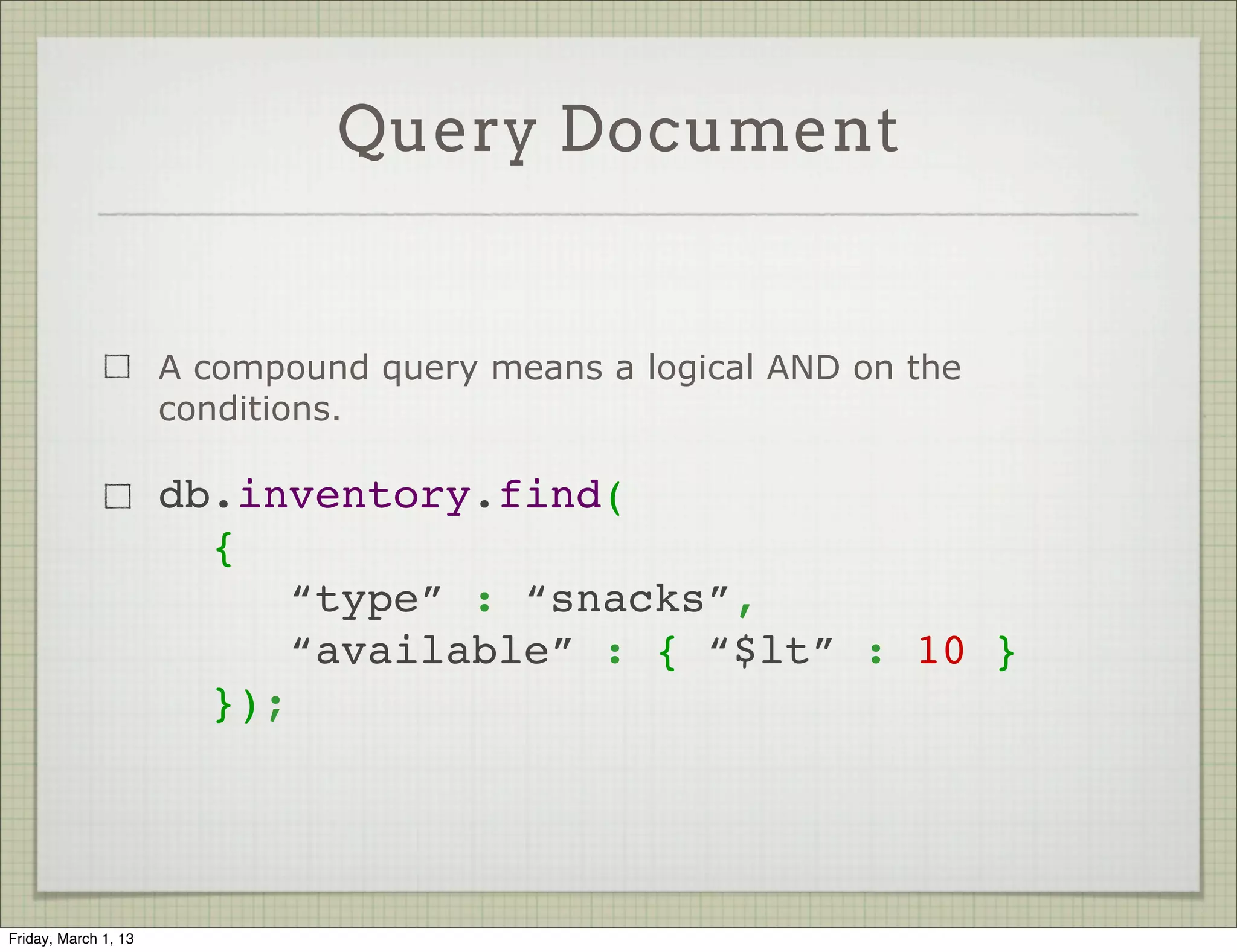 Query Document


                      A compound query means a logical AND on the
                      conditions.

                      db.inventory.find(
                        {
                           “type” : “snacks”,
                           “available” : { “$lt” : 10 }
                        });




Friday, March 1, 13
 