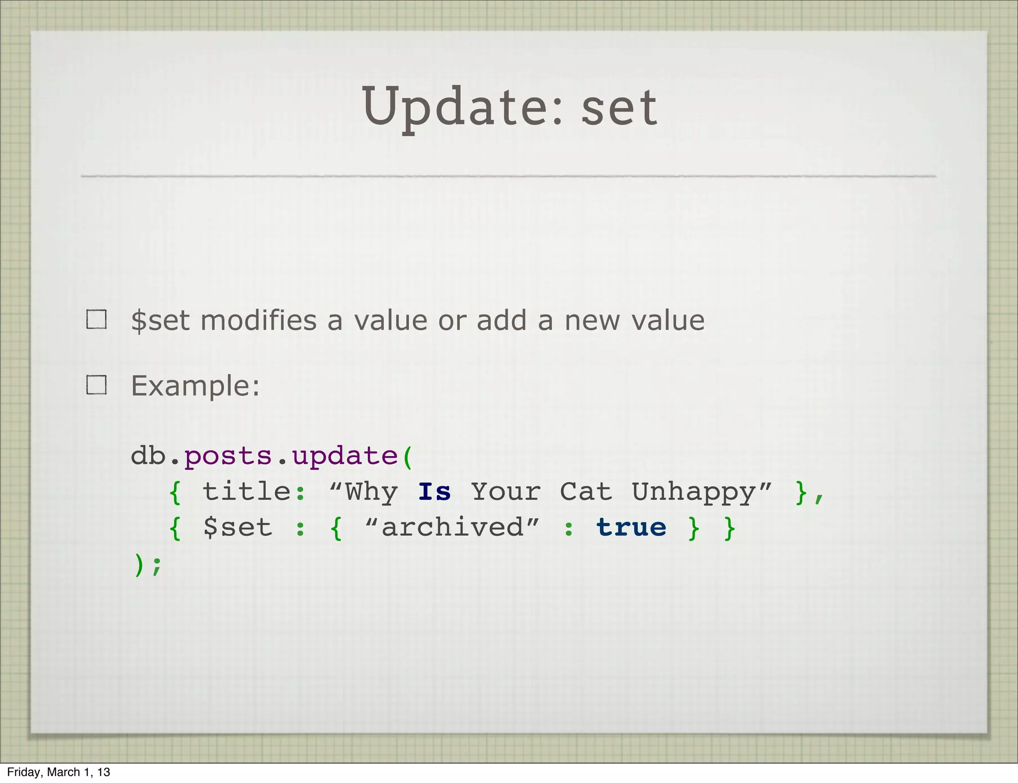 Update: set


                      $set modifies a value or add a new value

                      Example:

                      db.posts.update(
                        { title: “Why Is Your Cat Unhappy” },
                        { $set : { “archived” : true } }
                      );




Friday, March 1, 13
 