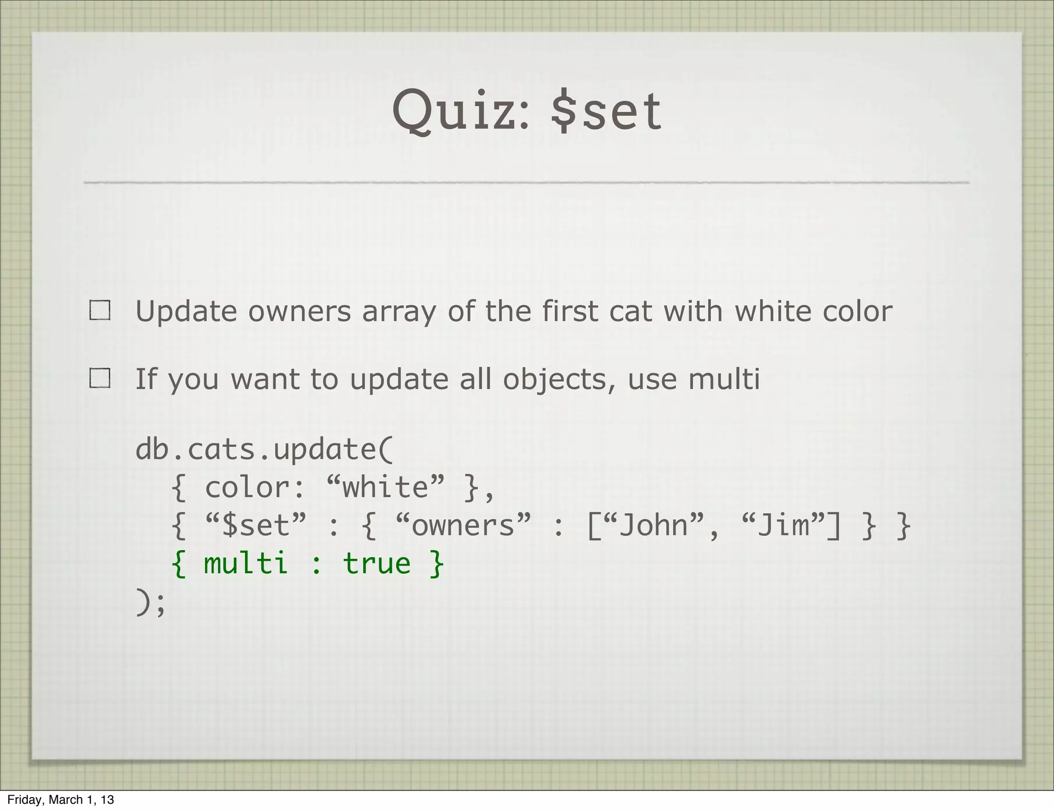 Quiz: $set


                      Update owners array of the first cat with white color

                      If you want to update all objects, use multi

                      db.cats.update(
                         { color: “white” },
                         { “$set” : { “owners” : [“John”, “Jim”] } }
                         { multi : true }
                      );




Friday, March 1, 13
 