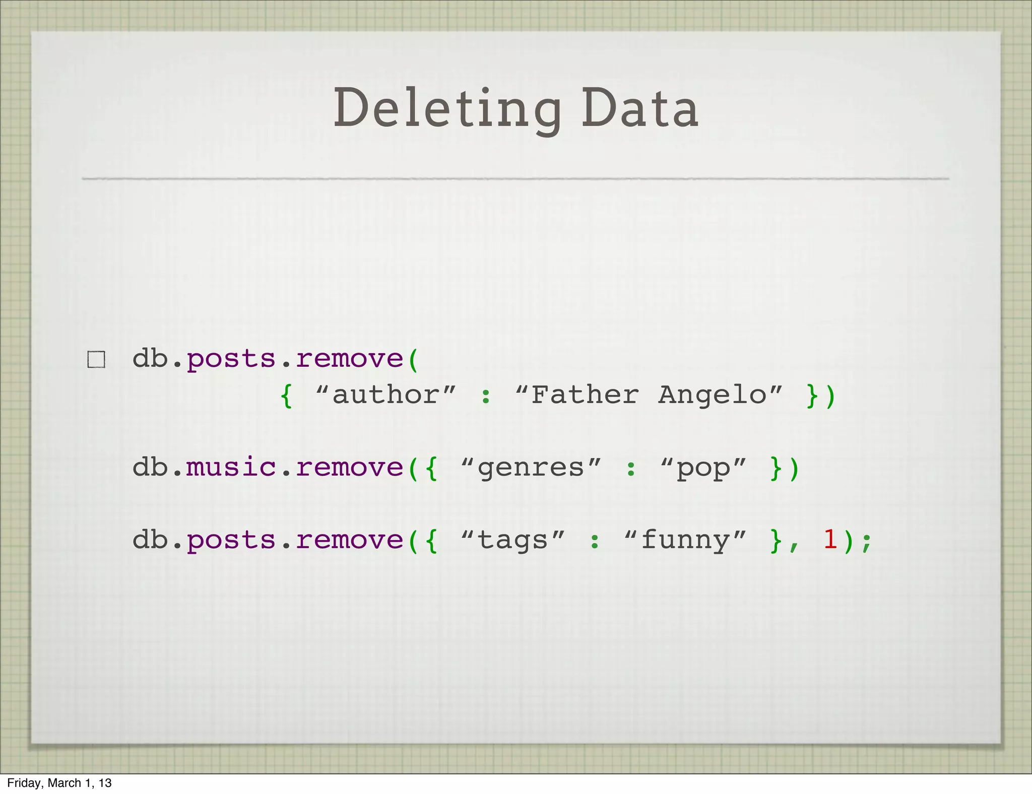 Deleting Data



                      db.posts.remove(
                              { “author” : “Father Angelo” })

                      db.music.remove({ “genres” : “pop” })

                      db.posts.remove({ “tags” : “funny” }, 1);




Friday, March 1, 13
 