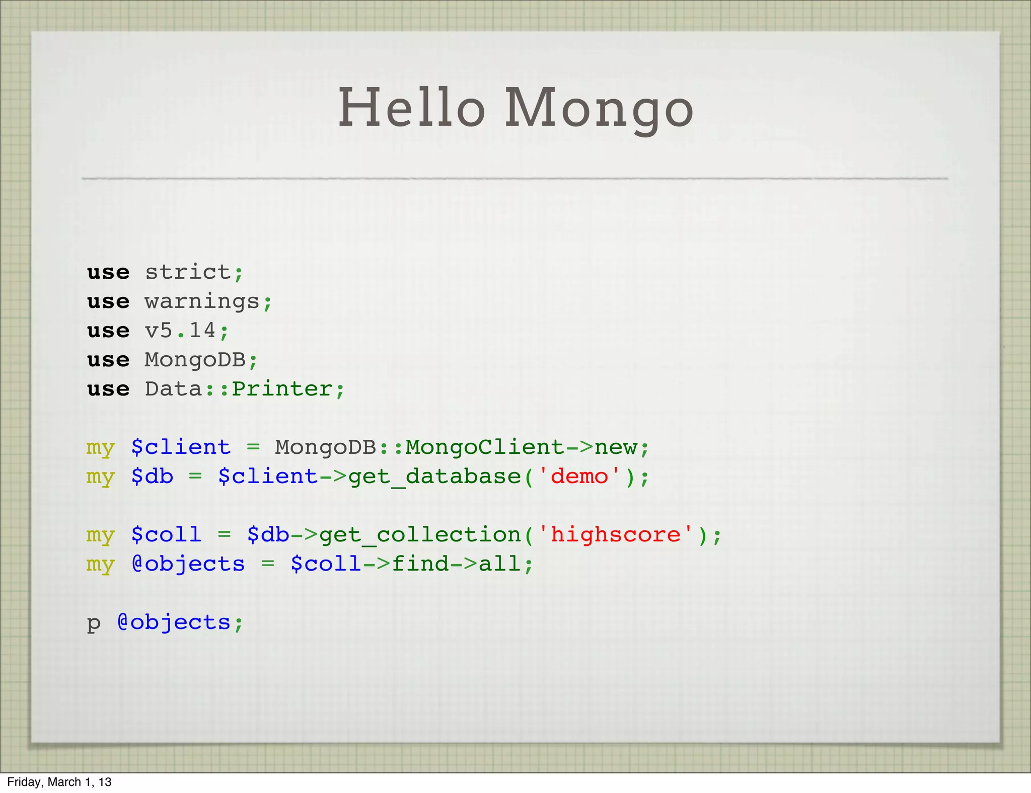 Hello Mongo

              use strict;
              use warnings;
              use v5.14;
              use MongoDB;
              use Data::Printer;
               
              my $client = MongoDB::MongoClient->new;
              my $db = $client->get_database('demo');
               
              my $coll = $db->get_collection('highscore');
              my @objects = $coll->find->all;
               
              p @objects;




Friday, March 1, 13
 