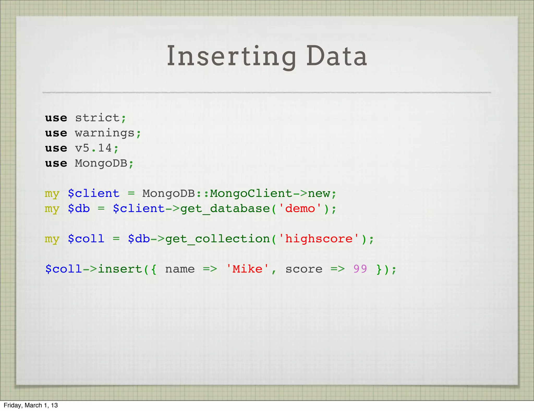 Inserting Data

              use strict;
              use warnings;
              use v5.14;
              use MongoDB;
               
              my $client = MongoDB::MongoClient->new;
              my $db = $client->get_database('demo');
               
              my $coll = $db->get_collection('highscore');
               
              $coll->insert({ name => 'Mike', score => 99 });




Friday, March 1, 13
 