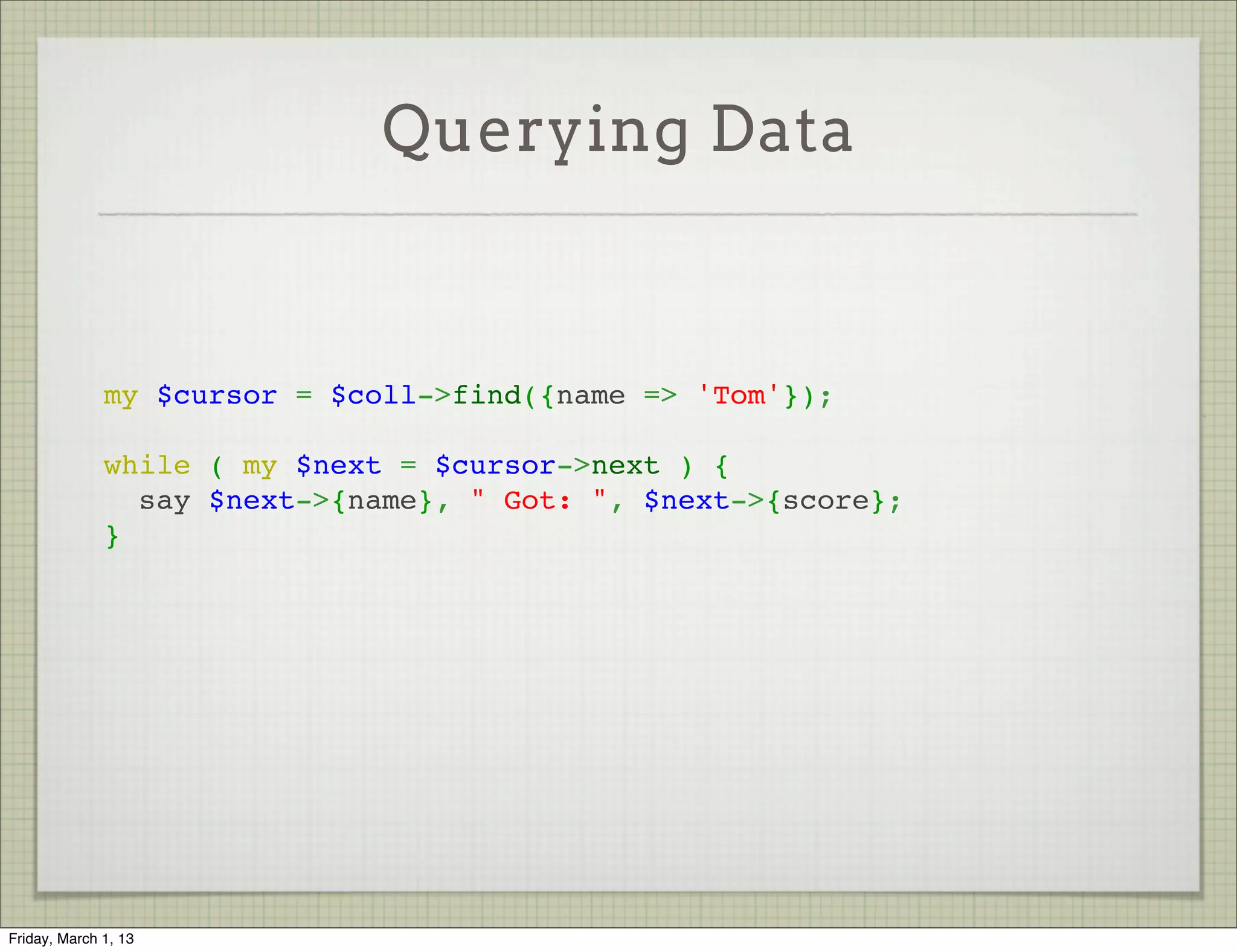 Querying Data



              my $cursor = $coll->find({name => 'Tom'});
               
              while ( my $next = $cursor->next ) {
                say $next->{name}, " Got: ", $next->{score};
              }




Friday, March 1, 13
 