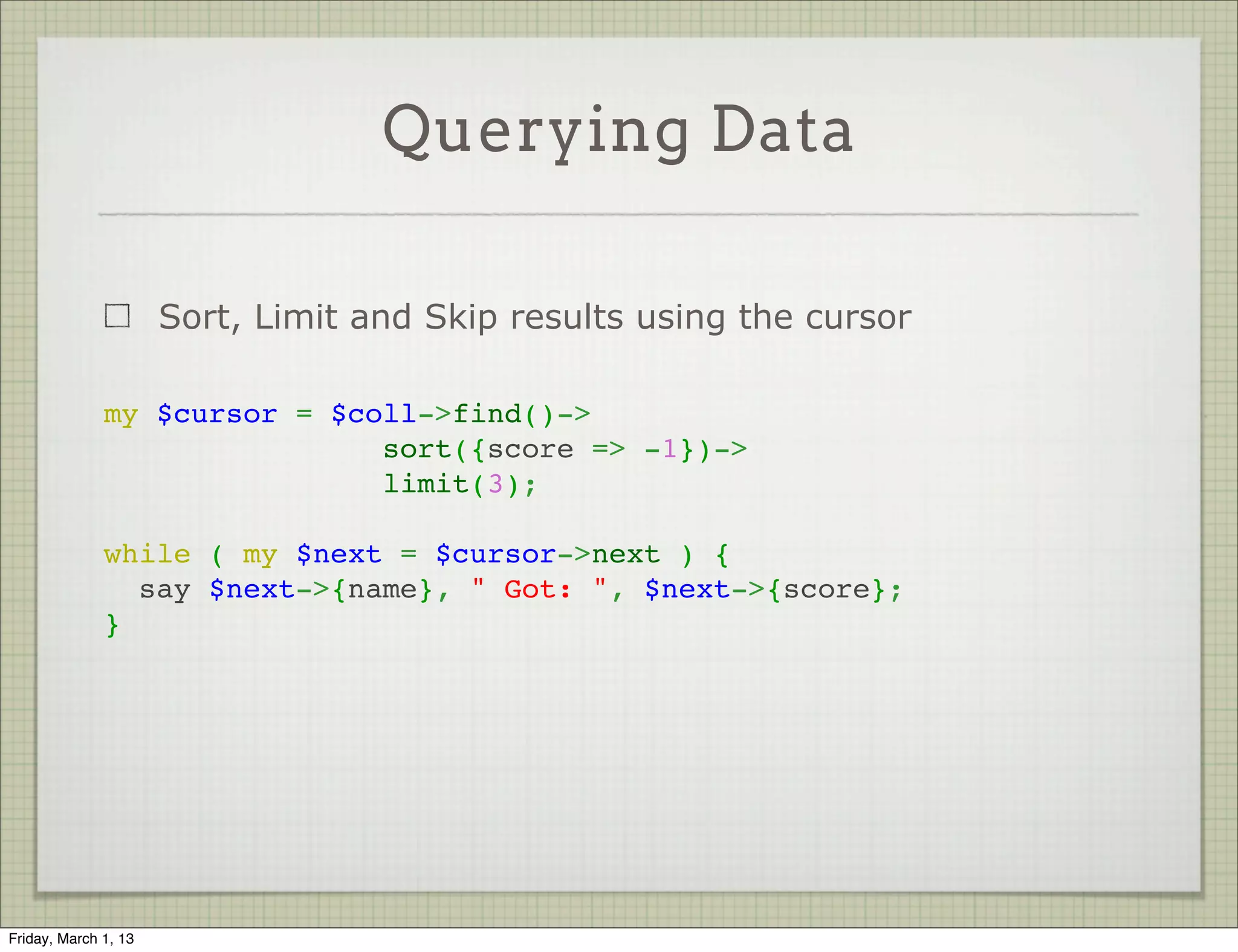 Querying Data

                      Sort, Limit and Skip results using the cursor

              my $cursor = $coll->find()->
                              sort({score => -1})->
                              limit(3);
               
              while ( my $next = $cursor->next ) {
                say $next->{name}, " Got: ", $next->{score};
              }




Friday, March 1, 13
 