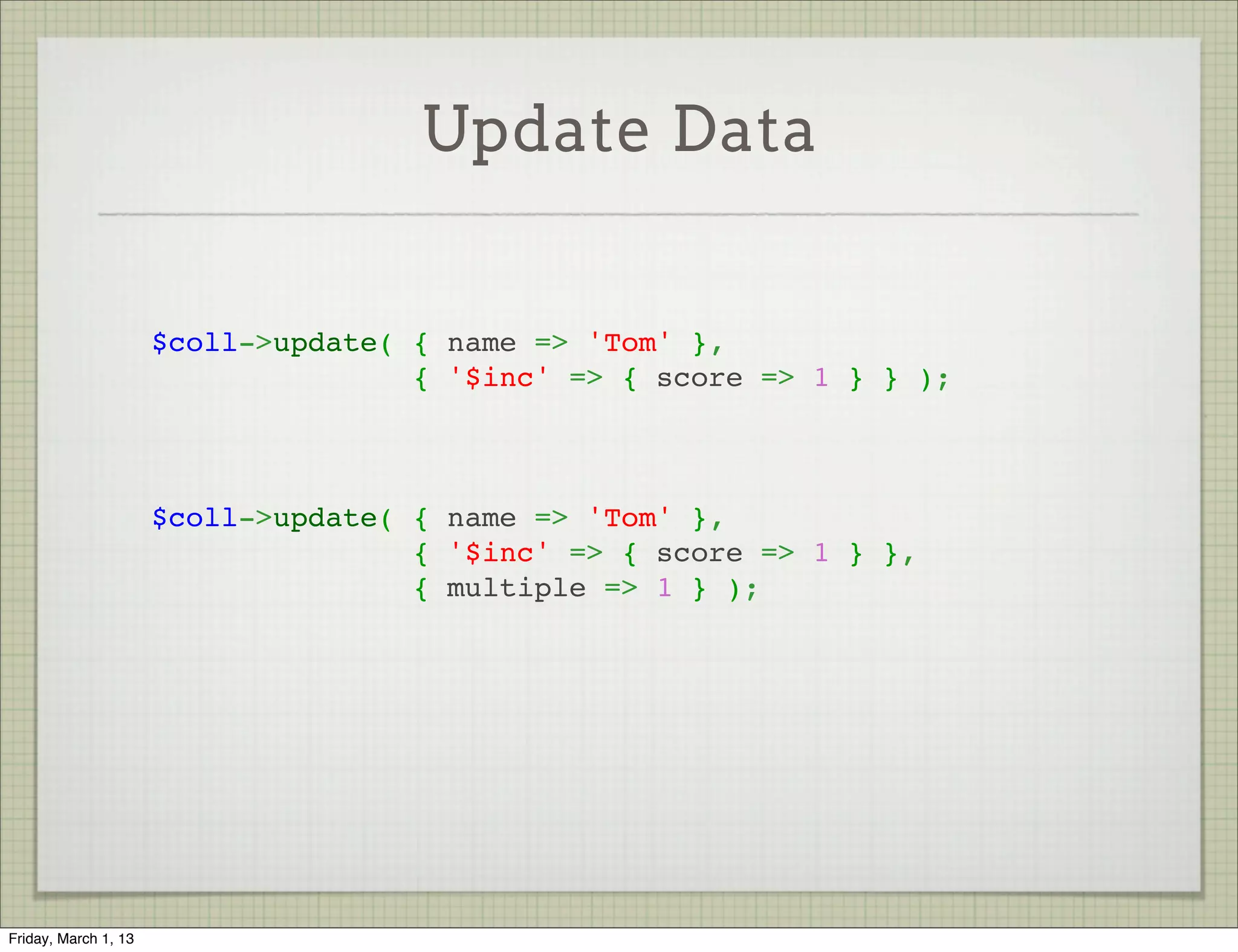 Update Data


                      $coll->update( { name => 'Tom' },
                                     { '$inc' => { score => 1 } } );



                      $coll->update( { name => 'Tom' },
                                     { '$inc' => { score => 1 } },
                                     { multiple => 1 } );




Friday, March 1, 13
 