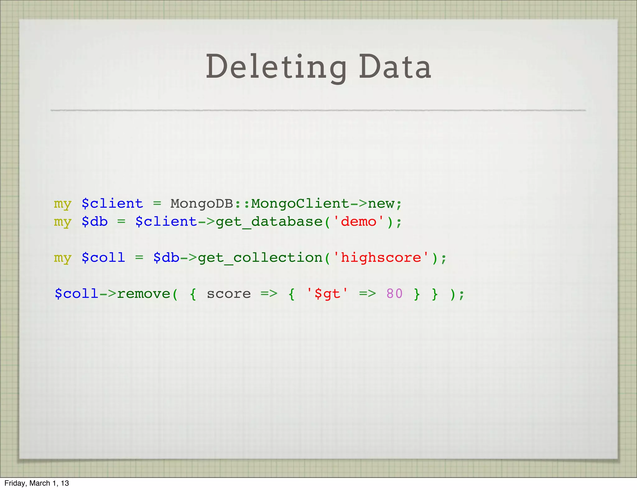 Deleting Data


               
              my $client = MongoDB::MongoClient->new;
              my $db = $client->get_database('demo');
               
              my $coll = $db->get_collection('highscore');
               
              $coll->remove( { score => { '$gt' => 80 } } );




Friday, March 1, 13
 