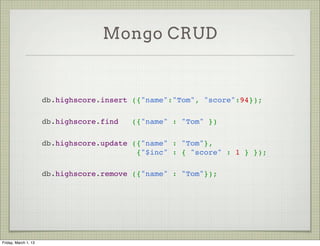 Mongo CRUD


                      db.highscore.insert ({"name":"Tom", "score":94});

                      db.highscore.find   ({"name" : "Tom" })

                      db.highscore.update ({"name" : "Tom"},
                                           {"$inc" : { "score" : 1 } });

                      db.highscore.remove ({"name" : "Tom"});




Friday, March 1, 13
 