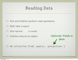 Reading Data


                      find and findOne perform read operations

                      Both take a query

                      find returns    a cursor

                      findOne returns an object           Optional: Fields to
                                                                fetch

                      db.collection.find( <query>, <projection> )




Friday, March 1, 13
 
